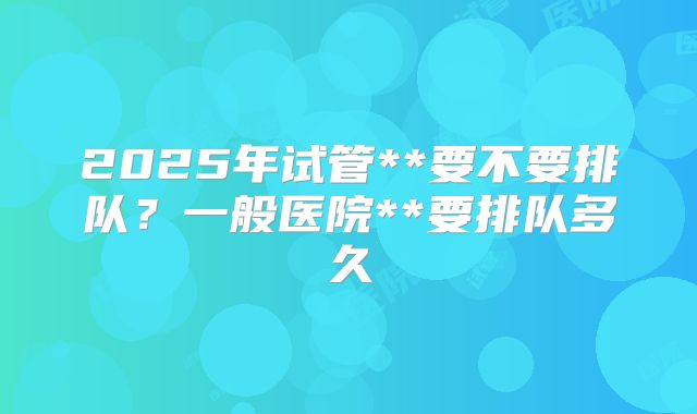 2025年试管**要不要排队？一般医院**要排队多久
