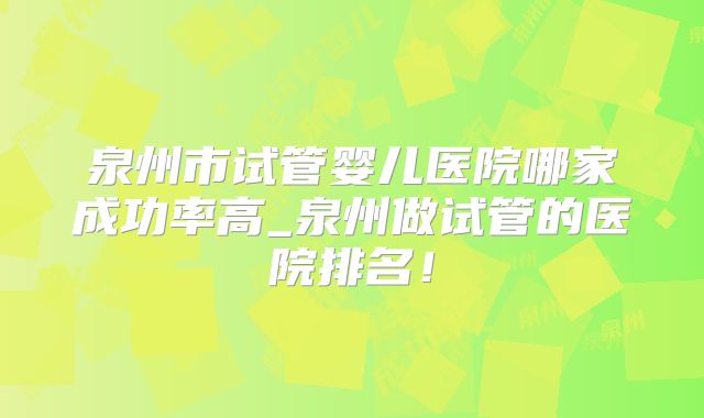 泉州市试管婴儿医院哪家成功率高_泉州做试管的医院排名!