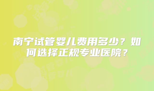 南宁试管婴儿费用多少？如何选择正规专业医院？