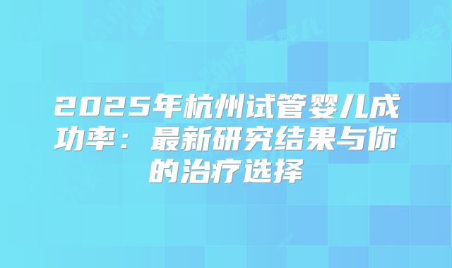 2025年杭州试管婴儿成功率：最新研究结果与你的治疗选择