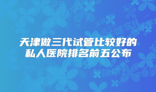 天津做三代试管比较好的私人医院排名前五公布