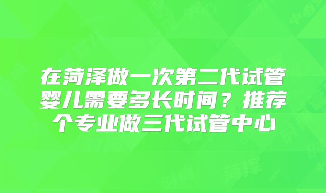 在菏泽做一次第二代试管婴儿需要多长时间？推荐个专业做三代试管中心