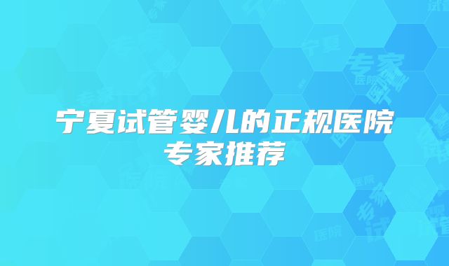 宁夏试管婴儿的正规医院专家推荐