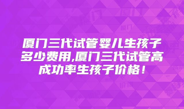 厦门三代试管婴儿生孩子多少费用,厦门三代试管高成功率生孩子价格！
