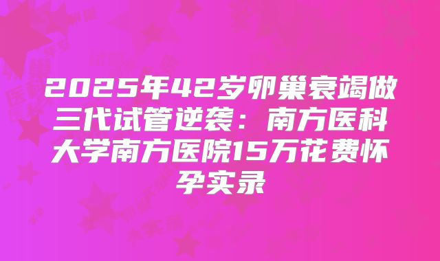 2025年42岁卵巢衰竭做三代试管逆袭：南方医科大学南方医院15万花费怀孕实录