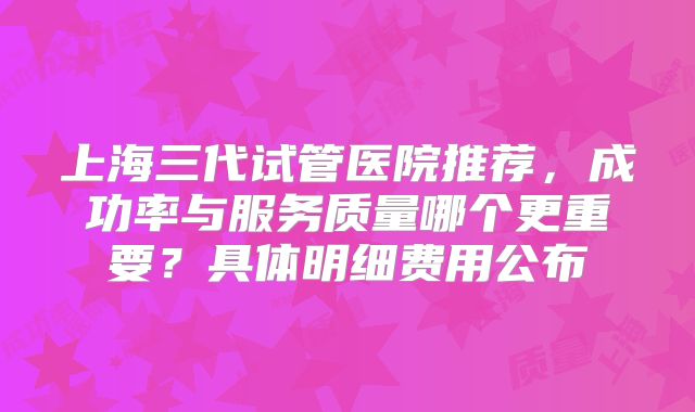 上海三代试管医院推荐，成功率与服务质量哪个更重要？具体明细费用公布