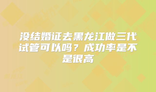 没结婚证去黑龙江做三代试管可以吗？成功率是不是很高