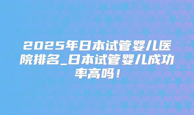 2025年日本试管婴儿医院排名_日本试管婴儿成功率高吗！