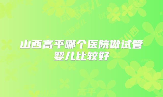 山西高平哪个医院做试管婴儿比较好