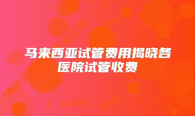马来西亚试管费用揭晓各医院试管收费