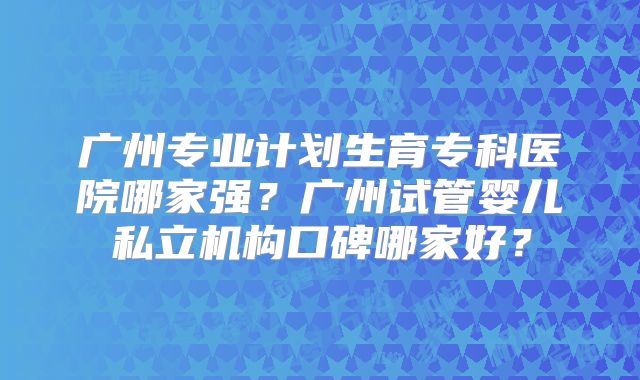 广州专业计划生育专科医院哪家强？广州试管婴儿私立机构口碑哪家好？