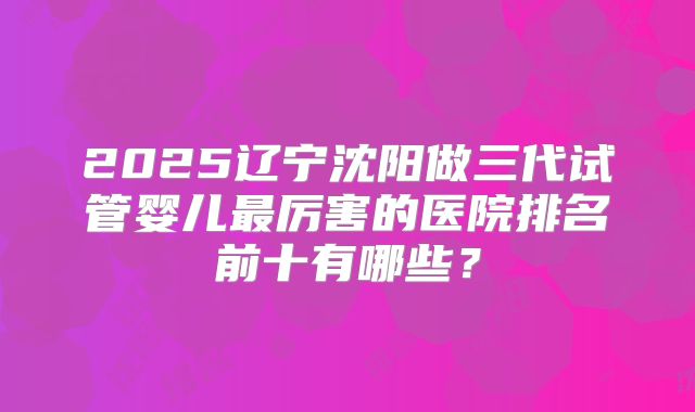 2025辽宁沈阳做三代试管婴儿最厉害的医院排名前十有哪些？