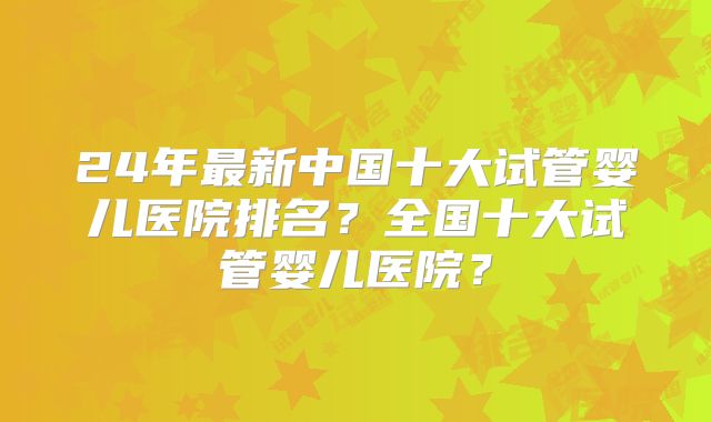 24年最新中国十大试管婴儿医院排名？全国十大试管婴儿医院？