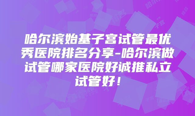 哈尔滨始基子宫试管最优秀医院排名分享-哈尔滨做试管哪家医院好诚推私立试管好！