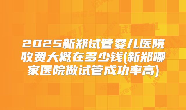 2025新郑试管婴儿医院收费大概在多少钱(新郑哪家医院做试管成功率高)
