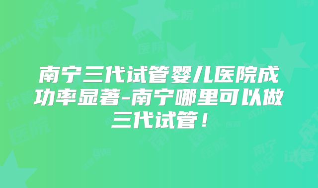 南宁三代试管婴儿医院成功率显著-南宁哪里可以做三代试管！