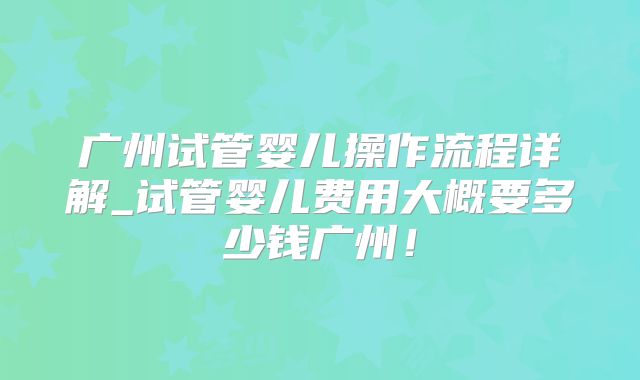 广州试管婴儿操作流程详解_试管婴儿费用大概要多少钱广州！