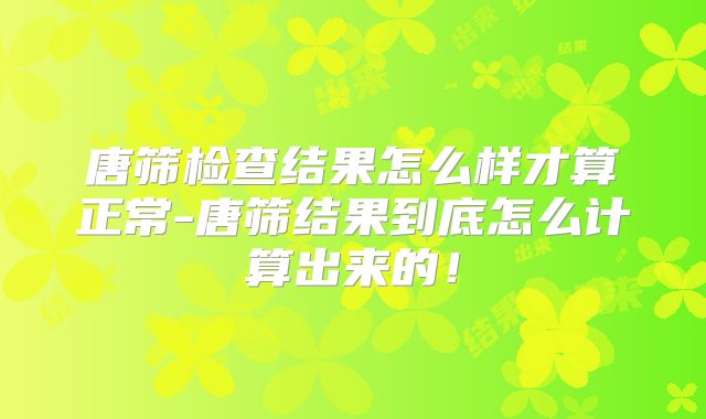 唐筛检查结果怎么样才算正常-唐筛结果到底怎么计算出来的！