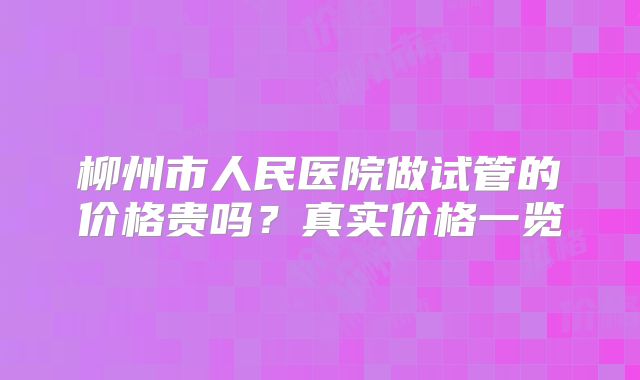 柳州市人民医院做试管的价格贵吗？真实价格一览