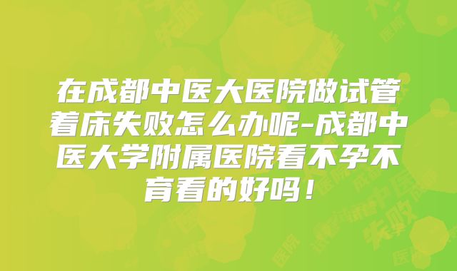 在成都中医大医院做试管着床失败怎么办呢-成都中医大学附属医院看不孕不育看的好吗！