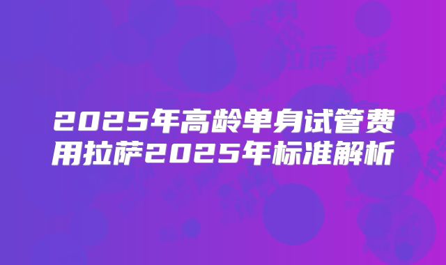2025年高龄单身试管费用拉萨2025年标准解析