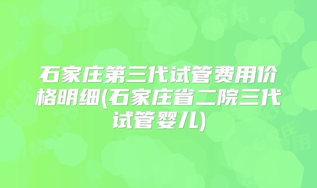 石家庄第三代试管费用价格明细(石家庄省二院三代试管婴儿)
