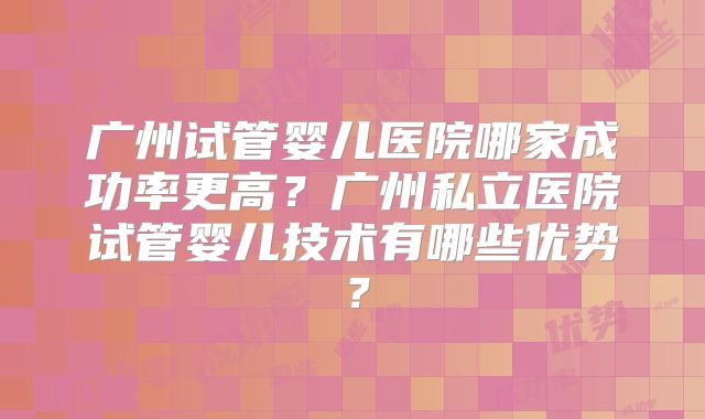 广州试管婴儿医院哪家成功率更高？广州私立医院试管婴儿技术有哪些优势？