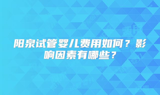 阳泉试管婴儿费用如何？影响因素有哪些？