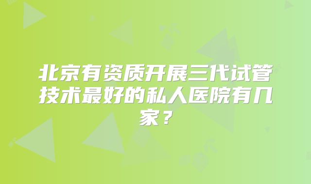 北京有资质开展三代试管技术最好的私人医院有几家?