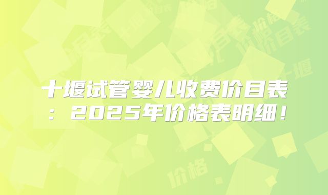 十堰试管婴儿收费价目表：2025年价格表明细！