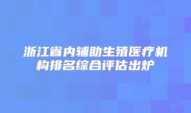 浙江省内辅助生殖医疗机构排名综合评估出炉