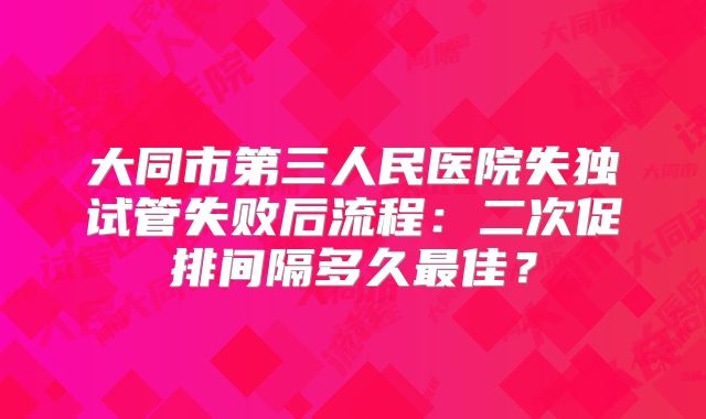 大同市第三人民医院失独试管失败后流程：二次促排间隔多久最佳？