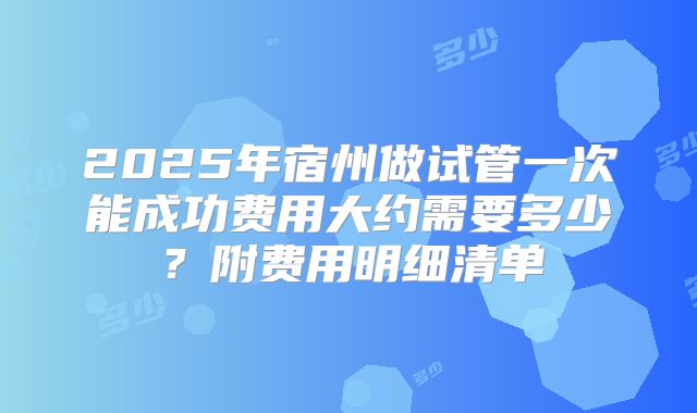 2025年宿州做试管一次能成功费用大约需要多少?附费用明细清单