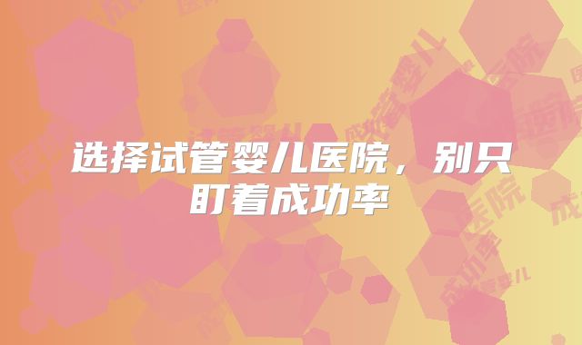选择试管婴儿医院，别只盯着成功率
