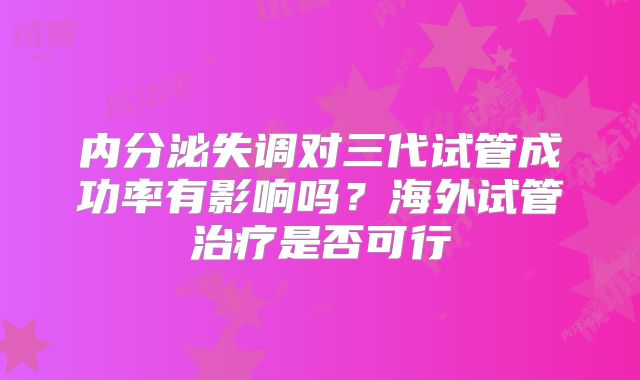 内分泌失调对三代试管成功率有影响吗？海外试管治疗是否可行
