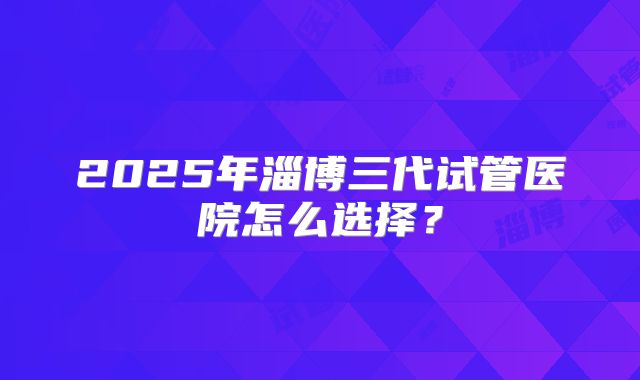 2025年淄博三代试管医院怎么选择？