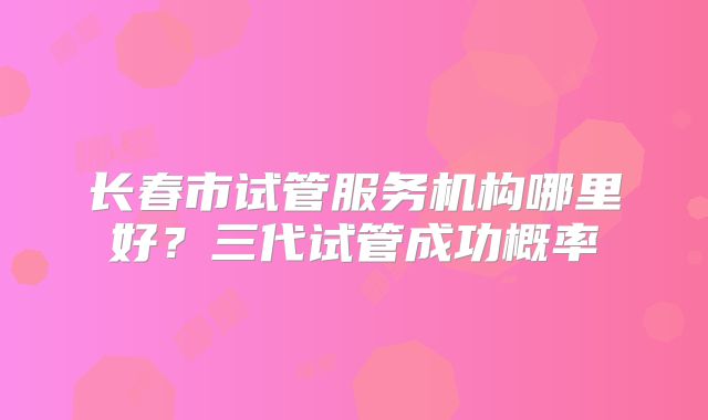 长春市试管服务机构哪里好？三代试管成功概率