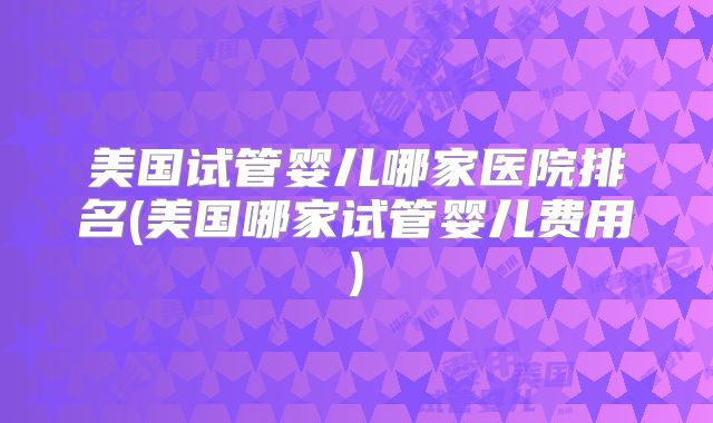 美国试管婴儿哪家医院排名(美国哪家试管婴儿费用)