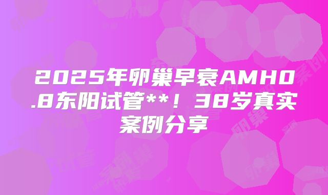 2025年卵巢早衰AMH0.8东阳试管**！38岁真实案例分享