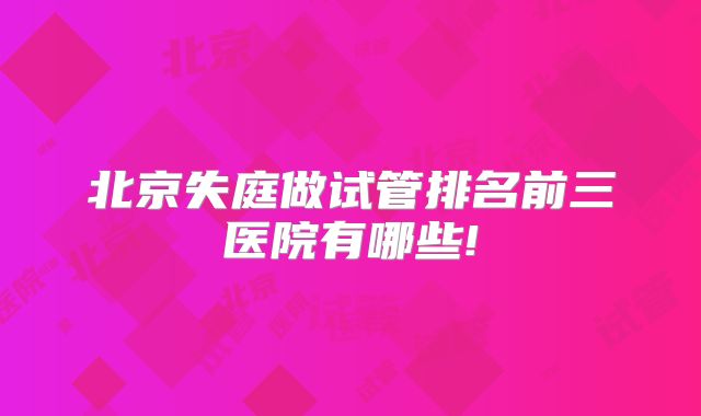 北京失庭做试管排名前三医院有哪些!