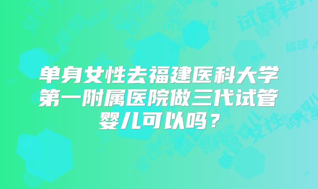 单身女性去福建医科大学第一附属医院做三代试管婴儿可以吗？