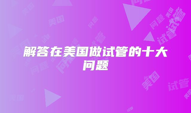 解答在美国做试管的十大问题