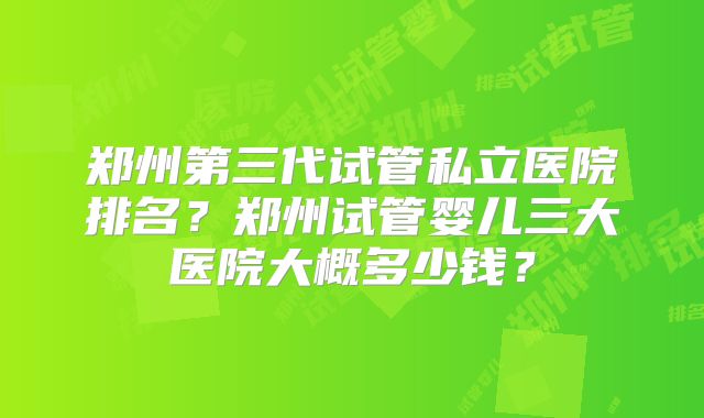 郑州第三代试管私立医院排名？郑州试管婴儿三大医院大概多少钱？