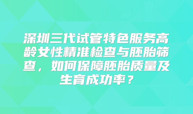 深圳三代试管特色服务高龄女性精准检查与胚胎筛查，如何保障胚胎质量及生育成功率？