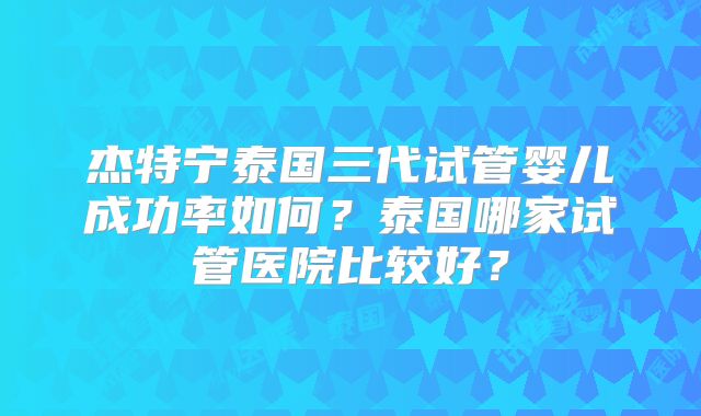 杰特宁泰国三代试管婴儿成功率如何？泰国哪家试管医院比较好？