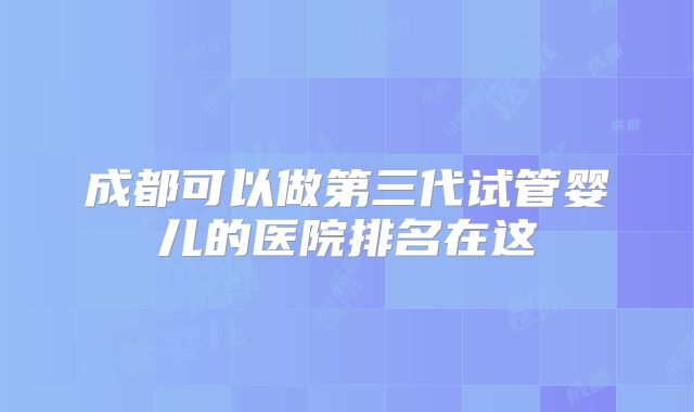 成都可以做第三代试管婴儿的医院排名在这