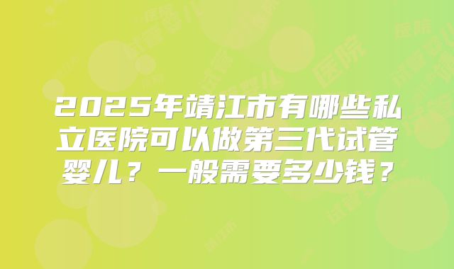 2025年靖江市有哪些私立医院可以做第三代试管婴儿？一般需要多少钱？