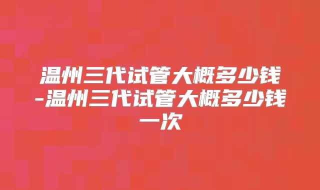 温州三代试管大概多少钱-温州三代试管大概多少钱一次