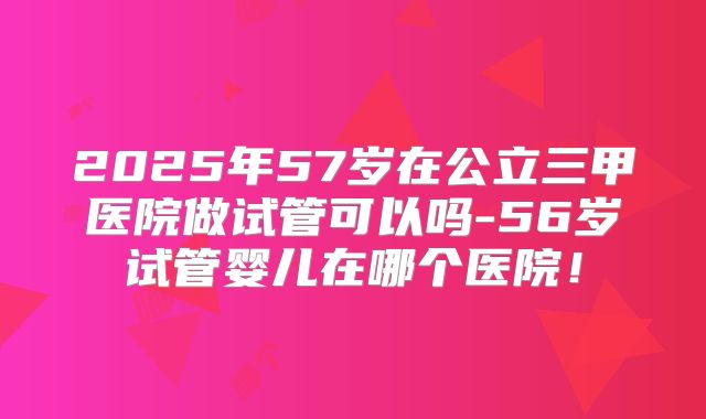 2025年57岁在公立三甲医院做试管可以吗-56岁试管婴儿在哪个医院！