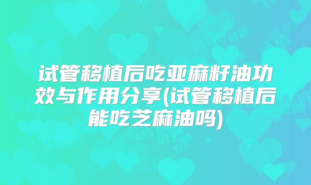 试管移植后吃亚麻籽油功效与作用分享(试管移植后能吃芝麻油吗)